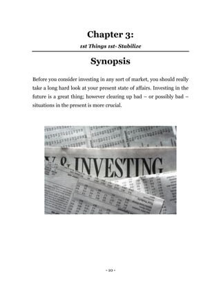 - 10 -
Chapter 3:
1st Things 1st- Stabilize
Synopsis
Before you consider investing in any sort of market, you should really
take a long hard look at your present state of affairs. Investing in the
future is a great thing; however clearing up bad – or possibly bad –
situations in the present is more crucial.
 