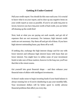 - 11 -
Getting It Under Control
Pull your credit report. You should do this once each year. It is crucial
to know what is on your report, and to clear up any negative items on
your credit report as soon as possible. If you’ve set aside $25,000 to
invest, however you have $25,000 worth of bad credit, you are better
off cleaning up the credit first!
Next, look at what you are paying out each month, and get rid of
expenses that are not necessary. For instance, high interest credit
cards are not necessary. Pay them off and get rid of them. If you have
high interest outstanding loans, pay them off as well.
If nothing else, exchange the high interest charge card for one with
lower interest and refinance high interest loans with loans that are
lower interest. You might have to utilize some of your investment
funds to take care of these matters, however in the long run; you'll see
that this is the wisest course.
Get yourself into great financial shape – and then enhance your
financial state of affairs with intelligent investments.
It doesn’t make sense to begin investing funds if your bank balance is
always running low or if you're clambering to pay your monthly bills.
Your investment dollars will be better spent to rectify adverse
financial problems that affect you every day.
 