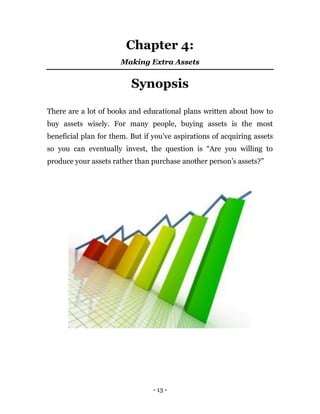 - 13 -
Chapter 4:
Making Extra Assets
Synopsis
There are a lot of books and educational plans written about how to
buy assets wisely. For many people, buying assets is the most
beneficial plan for them. But if you've aspirations of acquiring assets
so you can eventually invest, the question is “Are you willing to
produce your assets rather than purchase another person’s assets?”
 