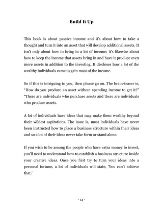 - 14 -
Build It Up
This book is about passive income and it's about how to take a
thought and turn it into an asset that will develop additional assets. It
isn't only about how to bring in a lot of income; it's likewise about
how to keep the income that assets bring in and have it produce even
more assets in addition to the investing. It discloses how a lot of the
wealthy individuals came to gain most of the income.
So if this is intriguing to you, then please go on. The brain-teaser is,
“How do you produce an asset without spending income to get it?”
“There are individuals who purchase assets and there are individuals
who produce assets.
A lot of individuals have ideas that may make them wealthy beyond
their wildest aspirations. The issue is, most individuals have never
been instructed how to place a business structure within their ideas
and so a lot of their ideas never take form or stand alone.
If you wish to be among the people who have extra money to invest,
you'll need to understand how to establish a business structure inside
your creative ideas. Once you first try to turn your ideas into a
personal fortune, a lot of individuals will state, ‘You can’t achieve
that.’
 