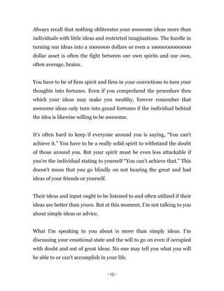 - 15 -
Always recall that nothing obliterates your awesome ideas more than
individuals with little ideas and restricted imaginations. The hurdle in
turning our ideas into a 1000000 dollars or even a 1000000000000
dollar asset is often the fight between our own spirits and our own,
often average, brains.
You have to be of firm spirit and firm in your convictions to turn your
thoughts into fortunes. Even if you comprehend the procedure thru
which your ideas may make you wealthy, forever remember that
awesome ideas only turn into grand fortunes if the individual behind
the idea is likewise willing to be awesome.
It's often hard to keep if everyone around you is saying, “You can’t
achieve it.” You have to be a really solid spirit to withstand the doubt
of those around you. But your spirit must be even less attackable if
you're the individual stating to yourself “You can’t achieve that.” This
doesn't mean that you go blindly on not hearing the great and bad
ideas of your friends or yourself.
Their ideas and input ought to be listened to and often utilized if their
ideas are better than yours. But at this moment, I'm not talking to you
about simple ideas or advice.
What I'm speaking to you about is more than simply ideas. I'm
discussing your emotional state and the will to go on even if occupied
with doubt and out of great ideas. No one may tell you what you will
be able to or can't accomplish in your life.
 