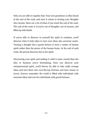 - 16 -
Only you are able to regulate that. Your own grandness is often found
at the end of the road, and once it comes to turning your thoughts
into income, there are a lot of times if you reach the end of the road.
The end of the route is if you're out of thoughts, out of income, and
filled up with doubt.
If you're able to discover in yourself the spirit to continue, you'll
discover what it truly takes to turn your ideas into awesome assets.
Turning a thought into a grand fortune is more a matter of human
spirit rather than the power of the human brain. At the end of each
route, the person discovers his or her spirit.
Discovering your spirit and making it solid is more crucial than the
idea or business you're formulating. Once you discover your
entrepreneurial spirit, you'll forever be able to take really average
ideas and turn them into over-the-top fortunes and have money to
invest. Forever remember the world is filled with individuals with
awesome ideas and very few individuals with grand fortunes.
 
