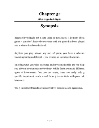 - 17 -
Chapter 5:
Strategy And Style
Synopsis
Because investing is not a sure thing in most cases, it is much like a
game – you don’t know the outcome until the game has been played
and a winner has been declared.
Anytime you play almost any sort of game, you have a scheme.
Investing isn’t any different – you require an investment scheme.
Knowing what your risk tolerance and investment style are will help
you choose investments more wisely. While there are many different
types of investments that one can make, there are really only 3
specific investment trends – and those 3 trends tie in with your risk
tolerance.
The 3 investment trends are conservative, moderate, and aggressive.
 