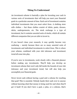 - 18 -
Thing To Understand
An investment scheme is basically a plan for investing your cash in
various sorts of investments that will help you meet your financial
goals in a particular amount of time. Each sort of investment contains
individual investments that you must select from. A clothing store
sells clothes – but those clothes consist of shirts, pants, dresses,
skirts, undergarments, etc. The stock exchange is a type of
investment, but it contains assorted sorts of stocks, which all contain
different companies that you are able to invest in.
If you haven’t done your research, it may quickly become very
confusing – merely because there are so many assorted sorts of
investments and individual investments to select from. This is where
your scheme, combined with your risk tolerance and investment
trend all come into play.
If you're new to investments, work closely with a financial planner
before making any investments. They'll help you develop an
investment scheme that won't only fall inside the bounds of your risk
tolerance and your investment trend, but will also help you
accomplish your financial goals.
Never invest cash without having a goal and a scheme for reaching
that goal! This is essential. Nobody hands their cash over to anyone
without knowing what that money is being used for and when they'll
get it back! If you don’t have a goal, a plan, or a scheme, that's
 
