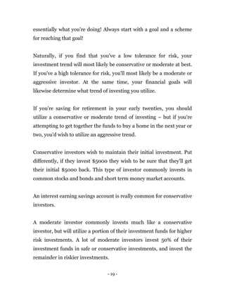 - 19 -
essentially what you're doing! Always start with a goal and a scheme
for reaching that goal!
Naturally, if you find that you've a low tolerance for risk, your
investment trend will most likely be conservative or moderate at best.
If you've a high tolerance for risk, you'll most likely be a moderate or
aggressive investor. At the same time, your financial goals will
likewise determine what trend of investing you utilize.
If you're saving for retirement in your early twenties, you should
utilize a conservative or moderate trend of investing – but if you're
attempting to get together the funds to buy a home in the next year or
two, you'd wish to utilize an aggressive trend.
Conservative investors wish to maintain their initial investment. Put
differently, if they invest $5000 they wish to be sure that they'll get
their initial $5000 back. This type of investor commonly invests in
common stocks and bonds and short term money market accounts.
An interest earning savings account is really common for conservative
investors.
A moderate investor commonly invests much like a conservative
investor, but will utilize a portion of their investment funds for higher
risk investments. A lot of moderate investors invest 50% of their
investment funds in safe or conservative investments, and invest the
remainder in riskier investments.
 
