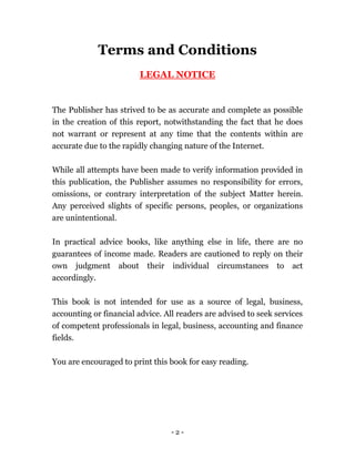 - 2 -
Terms and Conditions
LEGAL NOTICE
The Publisher has strived to be as accurate and complete as possible
in the creation of this report, notwithstanding the fact that he does
not warrant or represent at any time that the contents within are
accurate due to the rapidly changing nature of the Internet.
While all attempts have been made to verify information provided in
this publication, the Publisher assumes no responsibility for errors,
omissions, or contrary interpretation of the subject Matter herein.
Any perceived slights of specific persons, peoples, or organizations
are unintentional.
In practical advice books, like anything else in life, there are no
guarantees of income made. Readers are cautioned to reply on their
own judgment about their individual circumstances to act
accordingly.
This book is not intended for use as a source of legal, business,
accounting or financial advice. All readers are advised to seek services
of competent professionals in legal, business, accounting and finance
fields.
You are encouraged to print this book for easy reading.
 