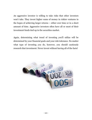 - 20 -
An aggressive investor is willing to take risks that other investors
won’t take. They invest higher sums of money in riskier ventures in
the hopes of achieving larger returns – either over time or in a short
amount of time. Aggressive investors often have all or most of their
investment funds tied up in the securities market.
Again, determining what trend of investing you'll utilize will be
determined by your financial goals and your risk tolerance. No matter
what type of investing you do, however, you should cautiously
research that investment. Never invest without having all of the facts!
 