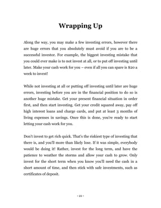 - 21 -
Wrapping Up
Along the way, you may make a few investing errors, however there
are huge errors that you absolutely must avoid if you are to be a
successful investor. For example, the biggest investing mistake that
you could ever make is to not invest at all, or to put off investing until
later. Make your cash work for you – even if all you can spare is $20 a
week to invest!
While not investing at all or putting off investing until later are huge
errors, investing before you are in the financial position to do so is
another huge mistake. Get your present financial situation in order
first, and then start investing. Get your credit squared away, pay off
high interest loans and charge cards, and put at least 3 months of
living expenses in savings. Once this is done, you're ready to start
letting your cash work for you.
Don’t invest to get rich quick. That's the riskiest type of investing that
there is, and you'll more than likely lose. If it was simple, everybody
would be doing it! Rather, invest for the long term, and have the
patience to weather the storms and allow your cash to grow. Only
invest for the short term when you know you'll need the cash in a
short amount of time, and then stick with safe investments, such as
certificates of deposit.
 