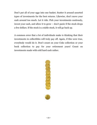 - 22 -
Don’t put all of your eggs into one basket. Scatter it around assorted
types of investments for the best returns. Likewise, don’t move your
cash around too much. Let it ride. Pick your investments cautiously,
invest your cash, and allow it to grow – don’t panic if the stock drops
a few dollars. If the stock is a stable stock, it will go back up.
A common error that a lot of individuals make is thinking that their
investments in collectibles will truly pay off. Again, if this were true,
everybody would do it. Don’t count on your Coke collection or your
book collection to pay for your retirement years! Count on
investments made with cold hard cash rather.
 