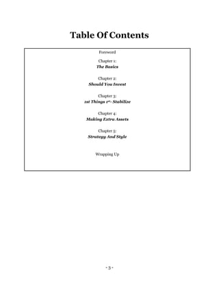 - 3 -
Table Of Contents
Foreword
Chapter 1:
The Basics
Chapter 2:
Should You Invest
Chapter 3:
1st Things 1st- Stabilize
Chapter 4:
Making Extra Assets
Chapter 5:
Strategy And Style
Wrapping Up
 
