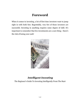 - 4 -
Foreword
When it comes to investing, a lot of first time investors want to jump
right in with both feet. Regrettably, very few of those investors are
successful. Investing in anything requires some degree of skill. It's
important to remember that few investments are a sure thing - there's
the risk of losing your cash!
Intelligent Investing
The Beginner's Guide To Investing Intelligently From The Start
 