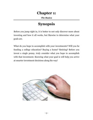 - 5 -
Chapter 1:
The Basics
Synopsis
Before you jump right in, it is better to not only discover more about
investing and how it all works, but likewise to determine what your
goals are.
What do you hope to accomplish with your investments? Will you be
funding a college education? Buying a home? Retiring? Before you
invest a single penny, truly consider what you hope to accomplish
with that investment. Knowing what your goal is will help you arrive
at smarter investment decisions along the way!
 