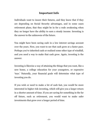 - 8 -
Important Info
Individuals want to insure their futures, and they know that if they
are depending on Social Security advantages, and in some cases
retirement plans, that they might be in for a rude awakening when
they no longer have the ability to earn a steady income. Investing is
the answer to the unknowns of the future.
You might have been saving cash in a low interest savings account
over the years. Now, you want to see that cash grow at a faster pace.
Perhaps you’ve inherited cash or realized some other type of windfall,
and you need a way to make that cash grow. Again, investing is the
answer.
Investing is likewise a way of attaining the things that you want, like a
new home, a college education for your youngsters, or expensive
‘toys.’ Naturally, your financial goals will determine what type of
investing you do.
If you wish or need to make a lot of cash fast, you would be more
interested in higher risk investing, which will give you a larger return
in a shorter amount of time. If you are saving for something in the far
off future, such as retirement, you would want to make safer
investments that grow over a longer period of time.
 