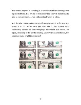 - 9 -
The overall purpose in investing is to create wealth and security, over
a period of time. It is crucial to remember that you will not always be
able to earn an income… you will eventually want to retire.
You likewise can't count on the social security system to do what you
expect it to do. As we have seen with Enron, you likewise can't
necessarily depend on your company’s retirement plan either. So,
again, investing is the key to insuring your own financial future, but
you must make bright investments!
 