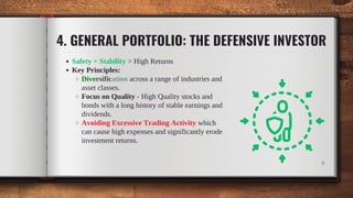 Safety + Stability > High Returns
Key Principles:
Diversification across a range of industries and
asset classes.
Focus on Quality - High Quality stocks and
bonds with a long history of stable earnings and
dividends.
Avoiding Excessive Trading Activity which
can cause high expenses and significantly erode
investment returns.
4. GENERAL PORTFOLIO: THE DEFENSIVE INVESTOR
9
 