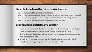 Rule 1: There should be adequate diversification
Rule 2: Each company selected should be large, prominent, and conservatively financed.
Rule 3: Each company should have a long record of continuous dividend payments.
Rule 4: The stocks should be bought at a price that is not too high.
Rules to be followed by The defensive investor
11
Growth Stocks and Defensive Investor
A growth stock is a stock that has increased its per-share earnings at a rate higher
than common stocks and is expected to continue to do so in the future.
IBM has been the leading growth stock, but it has experienced significant market
price declines in the past.
Growth stocks are uncertain and risky for the defensive investor, who should
instead consider large companies that are relatively reliable
 