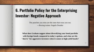 12
6. Portfolio Policy for the Enterprising
Investor: Negative Approach
The punches you miss are the ones that wear you out.
—Boxing trainer Angelo Dundee
What does Graham suggest about diversifying your bond portfolio
with foreign bonds compared to today's options, and what are his
"don'ts" for aggressive investors when it comes to high-yield bonds?
 