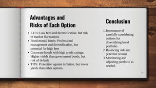 ETFs: Low fees and diversification, but risk
of market fluctuations
Bond mutual funds: Professional
management and diversification, but
potential for high fees
Corporate bonds with high credit ratings:
Higher yields than government bonds, but
risk of default
TIPS: Protection against inflation, but lower
yields than other options.
14
Advantages and
Risks of Each Option
Importance of
carefully considering
options for
diversifying bond
portfolio
Balancing risk and
potential returns
Monitoring and
adjusting portfolio as
needed.
1.
2.
3.
Conclusion
 
