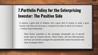 15
What factors contribute to the seemingly unstoppable rise of growth
stocks such as General Electric, Home Depot, and Sun Microsystems,
and how can investors navigate the unpredictable market fluctuations that
often accompany them?
7.Portfolio Policy for the Enterprising
Investor: The Positive Side
It requires a great deal of boldness and a great deal of caution to make a great
fortune; and when you have got it, it requires ten times as much wit to keep it.
—Nathan Mayer Rothschild
 