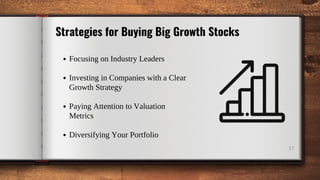 17
Strategies for Buying Big Growth Stocks
Focusing on Industry Leaders
Investing in Companies with a Clear
Growth Strategy
Paying Attention to Valuation
Metrics
Diversifying Your Portfolio
 