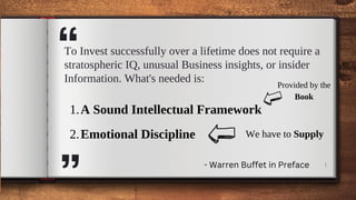 A Sound Intellectual Framework
Emotional Discipline
1.
2.
1
“
To Invest successfully over a lifetime does not require a
stratospheric IQ, unusual Business insights, or insider
Information. What's needed is:
Provided by the
Book
We have to Supply
- Warren Buffet in Preface
“
 