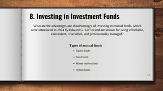 19
8. Investing in Investment Funds
What are the advantages and disadvantages of investing in mutual funds, which
were introduced in 1924 by Edward G. Leffler and are known for being affordable,
convenient, diversified, and professionally managed?
Types of mutual funds
Equity funds
Bond funds
Money market funds
Hybrid funds
 