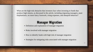21
What are the high-risk obstacles that investors face when investing in funds that
produce high returns, as discussed in the article, including migrating managers, asset
elephantiasis, no more fancy footwork, rising expenses, and sheepish behavior?
Manager Migration
Definition and explanation of manager migration
Risks involved with manager migration
How to identify funds with high risk of manager migration
Strategies for mitigating risks associated with manager migration
 