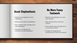 22
Asset Elephantiasis
Definition and explanation of asset
elephantiasis
Risks involved with asset elephantiasis
How to identify funds with high risk of
asset elephantiasis
Strategies for mitigating risks
associated with asset elephantiasis
No More Fancy
Footwork
Definition and explanation of no more
fancy footwork
Risks involved with no more fancy
footwork
How to identify funds with high risk of
no more fancy footwork
Strategies for mitigating risks
associated with no more fancy footwork
 