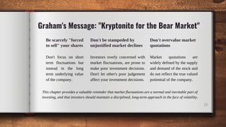 25
Graham's Message: "Kryptonite for the Bear Market"
Be scarcely "forced
to sell" your shares
Don't focus on short
term fluctuations but
instead in the long
term underlying value
of the company.
Don't be stampeded by
unjustified market declines
Investors overly concerned with
market fluctuations, are prone to
make poor investment decisions.
Don't let other's poor judgement
affect your investment decisions.
Don't overvalue market
quotations
Market quotations are
widely defined by the supply
and demand of the stock and
do not reflect the true valued
potiential of the company.
This chapter provides a valuable reminder that market fluctuations are a normal and inevitable part of
investing, and that investors should maintain a disciplined, long-term approach in the face of volatility.
 