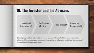 10. The Investor and his Advisors
26
Need and
Importance?
Evaluation
Metrics
Investor's
Responsibility
Trust or Not?
This chapter provides detailed guidance on how to evaluate financial advisors and avoid unethical
advisors, while emphasizing the importance of maintaining an independent mindset and taking personal
responsibility for investment decisions.
 