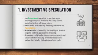 1. INVESTMENT VS SPECULATION
An Investment operation is one that, upon
thorough analysis, promises the safety of the
principal and an adequate return.
Operations Not Meeting these requirements are
Speculative.
Results to be expected by the intelligent investor
depend on their approach to investing.
Importance of Conducting thorough research and
analysis before making investment decisions
rather than blindly following market trends.
2
 