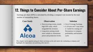 12. Things to Consider About Per-Share Earnings
29
Earnings per share (EPS) is calculated by dividing a company's net income by the total
number of outstanding shares.
Case Study
Non-recurring events, results
high EPS value, which
misguided the investors.
Long-term earning trends
were volatile to Aluminium
prices and production levels.
Observation Solution
Use of Average Earnings.
A 10-year and 7-year mean
is "useful for ironing out"
fluctuations in company
profitability and business
cycle.
This chapter warns against using per-share earnings as the sole metric for evaluating a company and
highlights the importance of examining other factors.
 