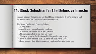 14. Stock Selection for the Defensive Investor
Adequate size
A sufficiently strong financial condition
Continued Dividends for at least 20 years
No earnings deficit in the past ten years
Ten-year growth of at least one-third in per-share earnings
Price of stock no more than 1.5 times net asset value (NAV)
Price no more than 15 times average earnings of the past three year.
Graham takes us through what we should look for in stocks if we’re going to pick
stocks and are of the Defensive Investor disposition.
The Seven Quality and Quantity Criteria
1.
2.
3.
4.
5.
6.
7.
32
 