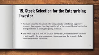 15. Stock Selection for the Enterprising
Investor
Graham notes that he cannot offer one particular style for all aggressive
investors, but suggests that they consider all of the reasonable market that fits
their parameters at an original paring of results.
The better way is to look for cyclical enterprises , when the current situation
is unfavorable, the near-term prospects are poor, and the low price fully
reflects the current pessimism.
33
 