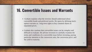 16. Convertible Issues and Warrants
Graham explains what the investor should understand about
convertible bonds and preferred stocks. He opens by defining stock-
option warrants as : long term rights to buy common shares at
stipulated prices.
Graham also cautions that convertible issues can be complex and
difficult to evaluate. He advises investors to carefully examine the
terms and conditions of a convertible issue before investing, paying
particular attention to the conversion ratio, the conversion price, and
the yield to maturity.
34
 