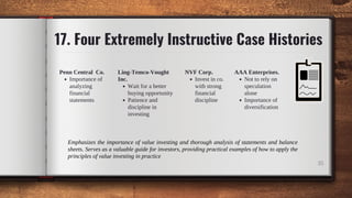 17. Four Extremely Instructive Case Histories
35
Invest in co.
with strong
financial
discipline
NVF Corp.
Wait for a better
buying opportunity
Patience and
discipline in
investing
Ling-Temco-Vought
Inc. Not to rely on
speculation
alone
Importance of
diversification
AAA Enterprises.
Importance of
analyzing
financial
statements
Penn Central Co.
Emphasizes the importance of value investing and thorough analysis of statements and balance
sheets. Serves as a valuable guide for investors, providing practical examples of how to apply the
principles of value investing in practice
 