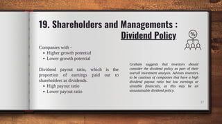 Dividend Policy
37
19. Shareholders and Managements :
Higher growth potential
Lower growth potential
High payout ratio
Lower payout ratio
Companies with -
Dividend payout ratio, which is the
proportion of earnings paid out to
shareholders as dividends.
Graham suggests that investors should
consider the dividend policy as part of their
overall investment analysis. Advises investors
to be cautious of companies that have a high
dividend payout ratio but low earnings or
unstable financials, as this may be an
unsustainable dividend policy.
 