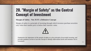 Margin of safety is a principle of investing through which investors purchase securities
only when their market price is below their intrinsic value.
38
20. "Margin of Safety" as the Central
Concept of Investment
Margin of Safety - Not JUST a Defensive Concept
Emphasizes the importance of the margin of safety as a key principle of successful investing, and
provides guidance on how to use this concept to identify undervalued stocks and minimize risk in
investment.
 