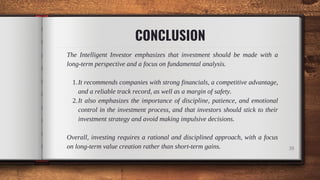 CONCLUSION
It recommends companies with strong financials, a competitive advantage,
and a reliable track record, as well as a margin of safety.
It also emphasizes the importance of discipline, patience, and emotional
control in the investment process, and that investors should stick to their
investment strategy and avoid making impulsive decisions.
The Intelligent Investor emphasizes that investment should be made with a
long-term perspective and a focus on fundamental analysis.
1.
2.
Overall, investing requires a rational and disciplined approach, with a focus
on long-term value creation rather than short-term gains. 39
 