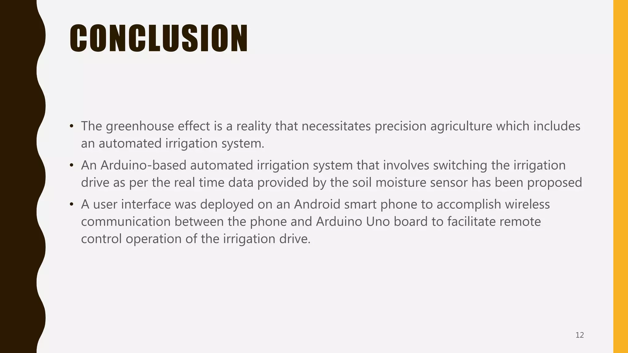 CONCLUSION
• The greenhouse effect is a reality that necessitates precision agriculture which includes
an automated irrigation system.
• An Arduino-based automated irrigation system that involves switching the irrigation
drive as per the real time data provided by the soil moisture sensor has been proposed
• A user interface was deployed on an Android smart phone to accomplish wireless
communication between the phone and Arduino Uno board to facilitate remote
control operation of the irrigation drive.
12
 
