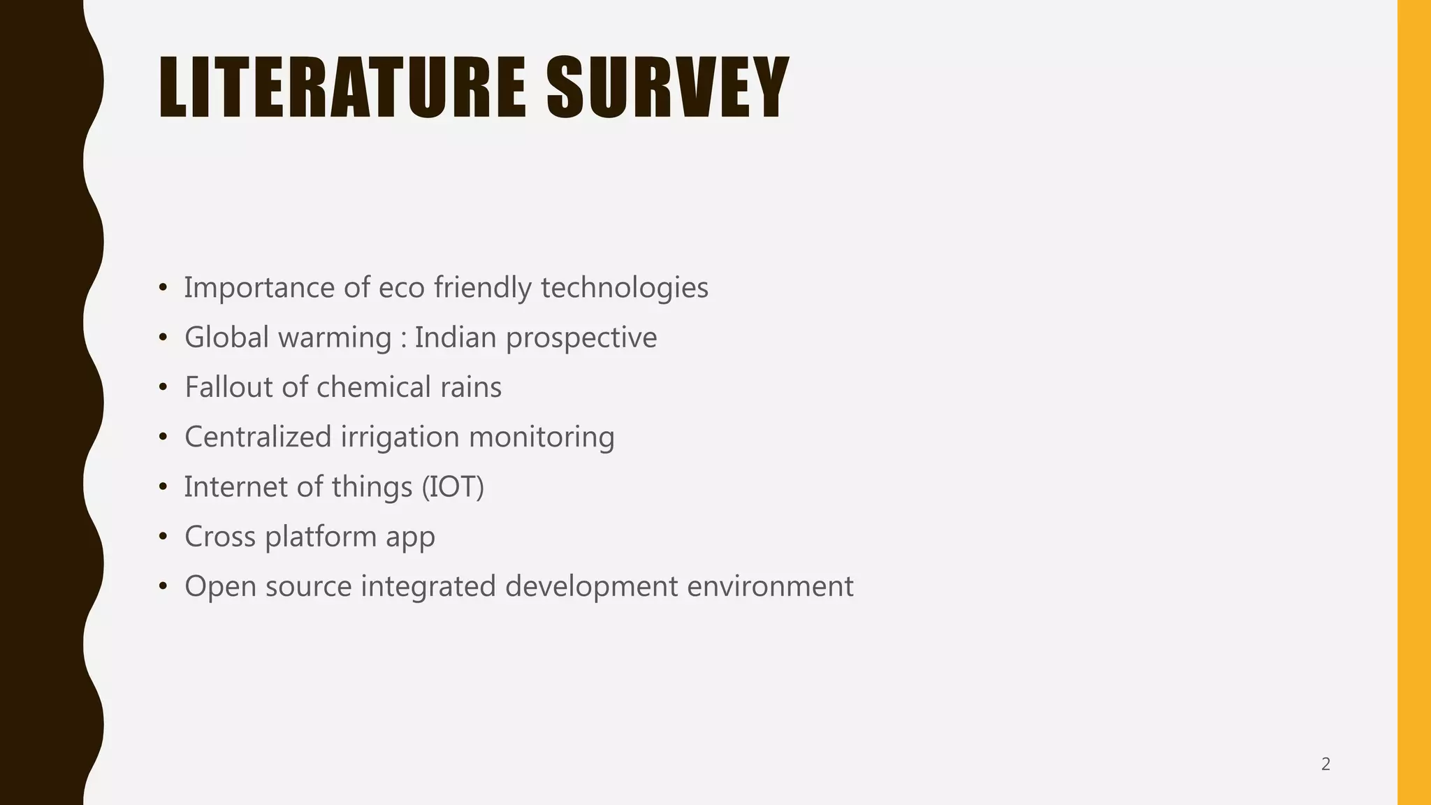 LITERATURE SURVEY
• Importance of eco friendly technologies
• Global warming : Indian prospective
• Fallout of chemical rains
• Centralized irrigation monitoring
• Internet of things (IOT)
• Cross platform app
• Open source integrated development environment
2
 