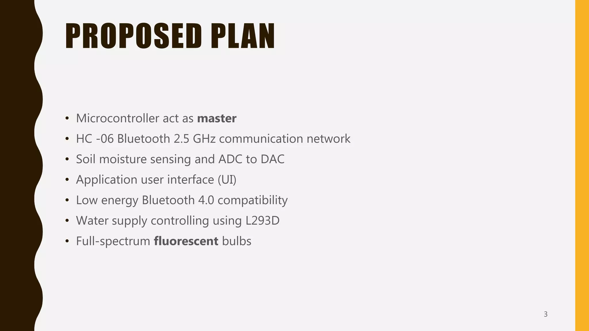 PROPOSED PLAN
• Microcontroller act as master
• HC -06 Bluetooth 2.5 GHz communication network
• Soil moisture sensing and ADC to DAC
• Application user interface (UI)
• Low energy Bluetooth 4.0 compatibility
• Water supply controlling using L293D
• Full-spectrum fluorescent bulbs
3
 