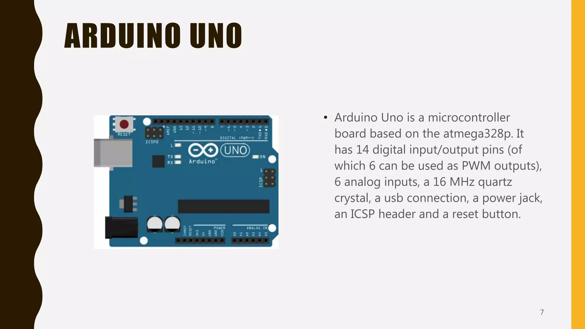 ARDUINO UNO
• Arduino Uno is a microcontroller
board based on the atmega328p. It
has 14 digital input/output pins (of
which 6 can be used as PWM outputs),
6 analog inputs, a 16 MHz quartz
crystal, a usb connection, a power jack,
an ICSP header and a reset button.
7
 