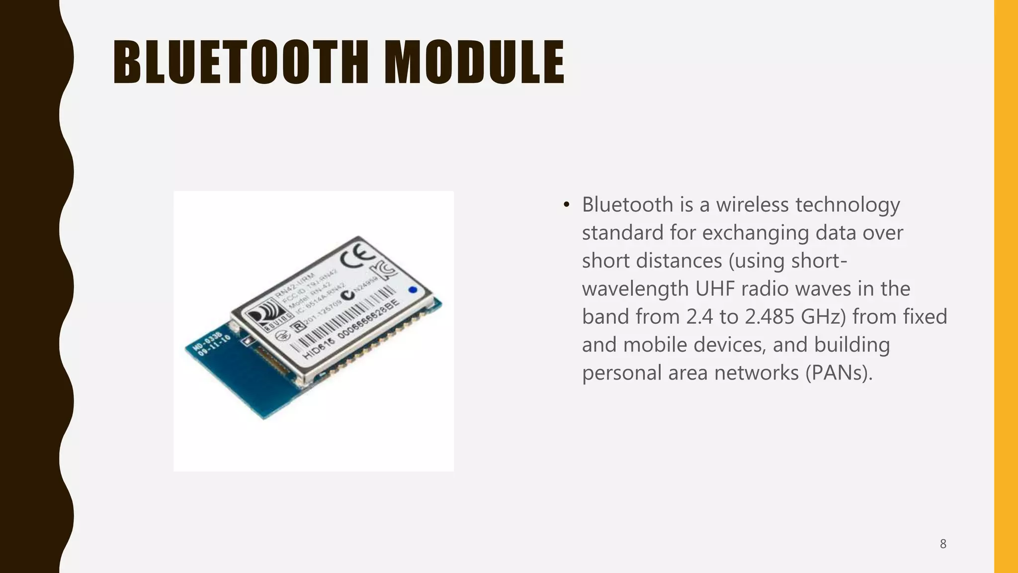 BLUETOOTH MODULE
• Bluetooth is a wireless technology
standard for exchanging data over
short distances (using short-
wavelength UHF radio waves in the
band from 2.4 to 2.485 GHz) from fixed
and mobile devices, and building
personal area networks (PANs).
8
 