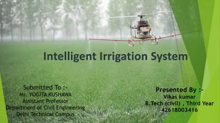Intelligent Irrigation System
Submitted To :-
Ms. YOGITA KUSHAWA
Assistant Professor
Department of Civil Engineering
Delhi Technical Campus
Presented By :-
Vikas kumar
B.Tech (civil) , Third Year
42618003416
 