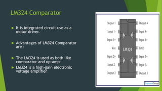 LM324 Comparator
 It is integrated circuit use as a
motor driver.
 Advantages of LM324 Comparator
are :
 The LM324 is used as both like
comparator and op-amp
 LM324 is a high-gain electronic
voltage amplifier
 