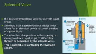 Solenoid-Valve
 It is an electromechanical valve for use with liquid
or gas.
 A solenoid is an electromechanical device which
allows for an electrical device to control the flow
of a gas or liquid.
 The valve then changes state, either opening or
closing to allow a liquid or gas to either flow
through or be blocked by the solenoid valve.
 This is applicable in controlling the hydraulic
actions.
 