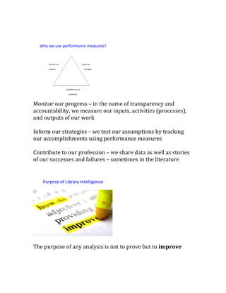 Monitor our progress – in the name of transparency and
accountability, we measure our inputs, activities (processes),
and outputs of our work
Inform our strategies – we test our assumptions by tracking
our accomplishments using performance measures
Contribute to our profession – we share data as well as stories
of our successes and failures – sometimes in the literature
The purpose of any analysis is not to prove but to improve
Why we use performance measures?
Monitor our
progress
Inform our
strategies
Contribute to our
profession
Purpose of Library Intelligence
 