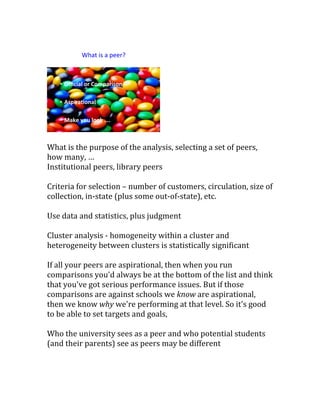 What is the purpose of the analysis, selecting a set of peers,
how many, …
Institutional peers, library peers
Criteria for selection – number of customers, circulation, size of
collection, in-state (plus some out-of-state), etc.
Use data and statistics, plus judgment
Cluster analysis - homogeneity within a cluster and
heterogeneity between clusters is statistically significant
If all your peers are aspirational, then when you run
comparisons you'd always be at the bottom of the list and think
that you've got serious performance issues. But if those
comparisons are against schools we know are aspirational,
then we know why we're performing at that level. So it's good
to be able to set targets and goals,
Who the university sees as a peer and who potential students
(and their parents) see as peers may be different
 