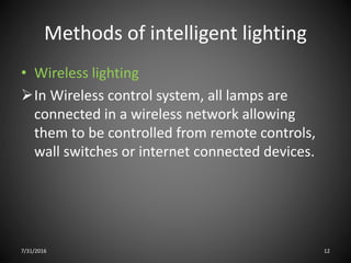 Methods of intelligent lighting
• Wireless lighting
In Wireless control system, all lamps are
connected in a wireless network allowing
them to be controlled from remote controls,
wall switches or internet connected devices.
7/31/2016 12
 